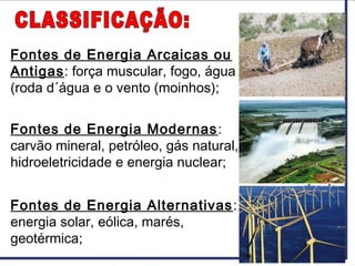 Fontes de Energia Arcaicas ou
Antigas: força muscular, fogo, água
(roda d´água e o vento (moinhos);
Fontes de Energia Modernas:
carvão mineral, petróleo, gás natural,
hidroeletricidade e energia nuclear;
Fontes de Energia Alternativas:
energia solar, eólica, marés,
geotérmica;
 