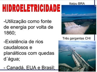 -Utilização como fonte
de energia por volta de
1860;
-Existência de rios
caudalosos e
planálticos com quedas
d´água;
- Canadá, EUA e Brasil;
Itaipu BRA
Três gargantas CHI
 