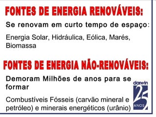 Se renovam em curto tempo de espaço:
Energia Solar, Hidráulica, Eólica, Marés,
Biomassa
Demoram Milhões de anos para se
formar
Combustíveis Fósseis (carvão mineral e
petróleo) e minerais energéticos (urânio)
 