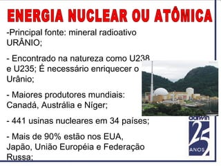 -Principal fonte: mineral radioativo
URÂNIO;
- Encontrado na natureza como U238
e U235; É necessário enriquecer o
Urânio;
- Maiores produtores mundiais:
Canadá, Austrália e Níger;
- 441 usinas nucleares em 34 países;
- Mais de 90% estão nos EUA,
Japão, União Européia e Federação
Russa;
 