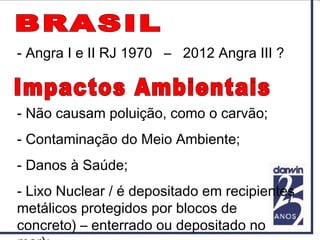 - Não causam poluição, como o carvão;
- Contaminação do Meio Ambiente;
- Danos à Saúde;
- Lixo Nuclear / é depositado em recipientes
metálicos protegidos por blocos de
concreto) – enterrado ou depositado no
- Angra I e II RJ 1970 – 2012 Angra III ?
 