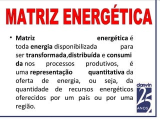 • Matriz energética é
toda energia disponibilizada para
ser transformada,distribuída e consumi
da nos processos produtivos, é
uma representação quantitativa da
oferta de energia, ou seja, da
quantidade de recursos energéticos
oferecidos por um país ou por uma
região.
 