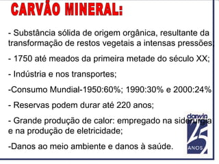 - Substância sólida de origem orgânica, resultante da
transformação de restos vegetais a intensas pressões;
- 1750 até meados da primeira metade do século XX;
- Indústria e nos transportes;
-Consumo Mundial-1950:60%; 1990:30% e 2000:24%
- Reservas podem durar até 220 anos;
- Grande produção de calor: empregado na siderurgia
e na produção de eletricidade;
-Danos ao meio ambiente e danos à saúde.
 