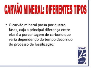 • O carvão mineral passa por quatro
fases, cuja a principal diferença entre
elas é a porcentagem de carbono que
varia dependendo do tempo decorrido
do processo de fossilização.
 