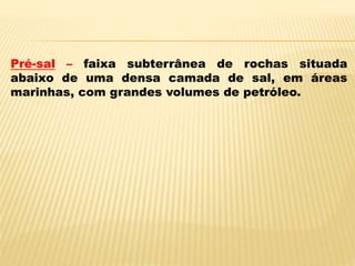 Pré-sal – faixa subterrânea de rochas situada
abaixo de uma densa camada de sal, em áreas
marinhas, com grandes volumes de petróleo.
 