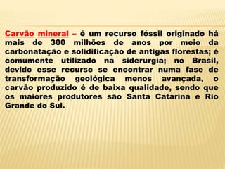 Carvão mineral – é um recurso fóssil originado há
mais de 300 milhões de anos por meio da
carbonatação e solidificação de antigas florestas; é
comumente utilizado na siderurgia; no Brasil,
devido esse recurso se encontrar numa fase de
transformação geológica menos avançada, o
carvão produzido é de baixa qualidade, sendo que
os maiores produtores são Santa Catarina e Rio
Grande do Sul.
 