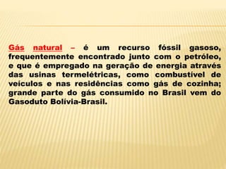 Gás natural – é um recurso fóssil gasoso,
frequentemente encontrado junto com o petróleo,
e que é empregado na geração de energia através
das usinas termelétricas, como combustível de
veículos e nas residências como gás de cozinha;
grande parte do gás consumido no Brasil vem do
Gasoduto Bolívia-Brasil.
 
