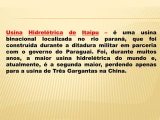 Usina Hidrelétrica de Itaipu – é uma usina
binacional localizada no rio paraná, que foi
construída durante a ditadura militar em parceria
com o governo do Paraguai. Foi, durante muitos
anos, a maior usina hidrelétrica do mundo e,
atualmente, é a segunda maior, perdendo apenas
para a usina de Três Gargantas na China.
 