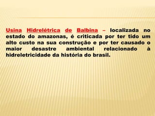 Usina Hidrelétrica de Balbina – localizada no
estado do amazonas, é criticada por ter tido um
alto custo na sua construção e por ter causado o
maior desastre ambiental relacionado à
hidreletricidade da história do brasil.
 