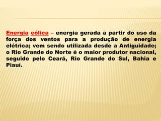 Energia eólica – energia gerada a partir do uso da
força dos ventos para a produção de energia
elétrica; vem sendo utilizada desde a Antiguidade;
o Rio Grande do Norte é o maior produtor nacional,
seguido pelo Ceará, Rio Grande do Sul, Bahia e
Piauí.
 