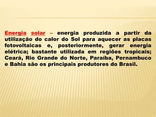 Energia solar – energia produzida a partir da
utilização do calor do Sol para aquecer as placas
fotovoltaicas e, posteriormente, gerar energia
elétrica; bastante utilizada em regiões tropicais;
Ceará, Rio Grande do Norte, Paraíba, Pernambuco
e Bahia são os principais produtores do Brasil.
 