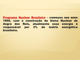 Programa Nuclear Brasileiro – começou nos anos
1950, com a construção da Usina Nuclear de
Angra dos Reis, atualmente essa energia é
responsável por 3% da matriz energética
brasileira.
 