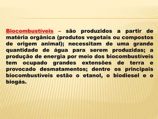 Biocombustíveis – são produzidos a partir de
matéria orgânica (produtos vegetais ou compostos
de origem animal); necessitam de uma grande
quantidade de água para serem produzidas; a
produção de energia por meio dos biocombustíveis
tem ocupado grandes extensões de terra e
provocado desmatamentos; dentre os principais
biocombustíveis estão o etanol, o biodiesel e o
biogás.
 