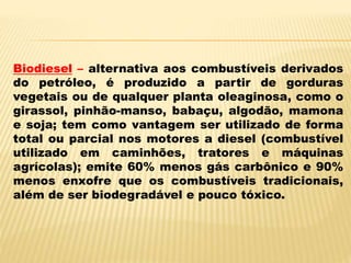 Biodiesel – alternativa aos combustíveis derivados
do petróleo, é produzido a partir de gorduras
vegetais ou de qualquer planta oleaginosa, como o
girassol, pinhão-manso, babaçu, algodão, mamona
e soja; tem como vantagem ser utilizado de forma
total ou parcial nos motores a diesel (combustível
utilizado em caminhões, tratores e máquinas
agrícolas); emite 60% menos gás carbônico e 90%
menos enxofre que os combustíveis tradicionais,
além de ser biodegradável e pouco tóxico.
 