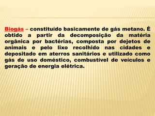 Biogás – constituído basicamente de gás metano. É
obtido a partir da decomposição da matéria
orgânica por bactérias, composta por dejetos de
animais e pelo lixo recolhido nas cidades e
depositado em aterros sanitários e utilizado como
gás de uso doméstico, combustível de veículos e
geração de energia elétrica.
 