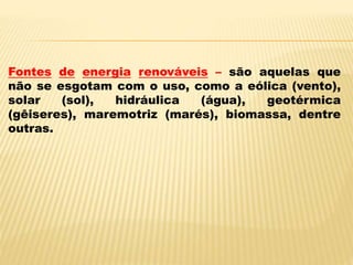 Fontes de energia renováveis – são aquelas que
não se esgotam com o uso, como a eólica (vento),
solar (sol), hidráulica (água), geotérmica
(gêiseres), maremotriz (marés), biomassa, dentre
outras.
 