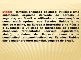 Etanol – também chamado de álcool etílico; é uma
substância orgânica derivado de cereais e
vegetais; no Brasil é utilizado a cana-de-açúcar
como matéria-prima, nos Estados Unidos e no
México o milho, na Europa a beterraba e na Rússia
o eucalipto; é utilizado na fabricação de bebidas
alcóolicas fermentadas (cerveja, aguardente,
vinho), produtos de limpeza doméstica e
combustível automobilístico; os Estados Unidos
são o maior produtor mundial, seguido do Brasil.
 