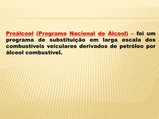 Proálcool (Programa Nacional do Álcool) – foi um
programa de substituição em larga escala dos
combustíveis veiculares derivados de petróleo por
álcool combustível.
 