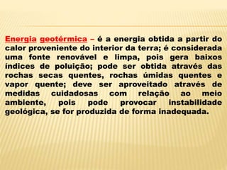 Energia geotérmica – é a energia obtida a partir do
calor proveniente do interior da terra; é considerada
uma fonte renovável e limpa, pois gera baixos
índices de poluição; pode ser obtida através das
rochas secas quentes, rochas úmidas quentes e
vapor quente; deve ser aproveitado através de
medidas cuidadosas com relação ao meio
ambiente, pois pode provocar instabilidade
geológica, se for produzida de forma inadequada.
 