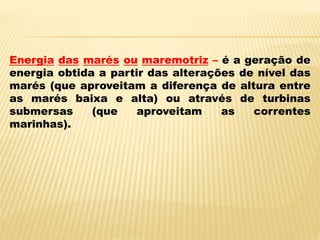 Energia das marés ou maremotriz – é a geração de
energia obtida a partir das alterações de nível das
marés (que aproveitam a diferença de altura entre
as marés baixa e alta) ou através de turbinas
submersas (que aproveitam as correntes
marinhas).
 