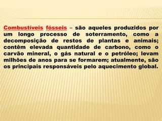 Combustíveis fósseis – são aqueles produzidos por
um longo processo de soterramento, como a
decomposição de restos de plantas e animais;
contêm elevada quantidade de carbono, como o
carvão mineral, o gás natural e o petróleo; levam
milhões de anos para se formarem; atualmente, são
os principais responsáveis pelo aquecimento global.
 