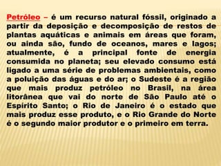 Petróleo – é um recurso natural fóssil, originado a
partir da deposição e decomposição de restos de
plantas aquáticas e animais em áreas que foram,
ou ainda são, fundo de oceanos, mares e lagos;
atualmente, é a principal fonte de energia
consumida no planeta; seu elevado consumo está
ligado a uma série de problemas ambientais, como
a poluição das águas e do ar; o Sudeste é a região
que mais produz petróleo no Brasil, na área
litorânea que vai do norte de São Paulo até o
Espírito Santo; o Rio de Janeiro é o estado que
mais produz esse produto, e o Rio Grande do Norte
é o segundo maior produtor e o primeiro em terra.
 