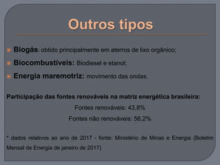  Biogás: obtido principalmente em aterros de lixo orgânico;
 Biocombustíveis: Biodiesel e etanol;
 Energia maremotriz: movimento das ondas.
Participação das fontes renováveis na matriz energética brasileira:
Fontes renováveis: 43,8%
Fontes não renováveis: 56,2%
* dados relativos ao ano de 2017 - fonte: Ministério de Minas e Energia (Boletim
Mensal de Energia de janeiro de 2017)
 