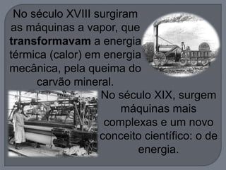 No século XVIII surgiram
as máquinas a vapor, que
transformavam a energia
térmica (calor) em energia
mecânica, pela queima do
carvão mineral.
No século XIX, surgem
máquinas mais
complexas e um novo
conceito científico: o de
energia.
 