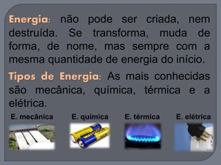 Energia: não pode ser criada, nem
destruída. Se transforma, muda de
forma, de nome, mas sempre com a
mesma quantidade de energia do início.
Tipos de Energia: As mais conhecidas
são mecânica, química, térmica e a
elétrica.
E. mecânica E. química E. térmica E. elétrica
 