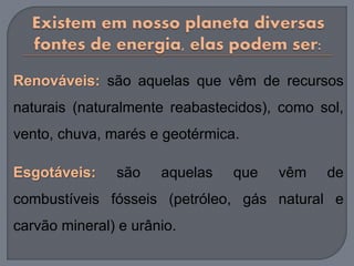 Renováveis: são aquelas que vêm de recursos
naturais (naturalmente reabastecidos), como sol,
vento, chuva, marés e geotérmica.
Esgotáveis: são aquelas que vêm de
combustíveis fósseis (petróleo, gás natural e
carvão mineral) e urânio.
 