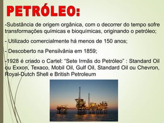 -Substância de origem orgânica, com o decorrer do tempo sofre
transformações químicas e bioquímicas, originando o petróleo;
- Utilizado comercialmente há menos de 150 anos;
- Descoberto na Pensilvânia em 1859;
-1928 é criado o Cartel: “Sete Irmãs do Petróleo” : Standard Oil
ou Exxon, Texaco, Mobil Oil, Gulf Oil, Standard Oil ou Chevron,
Royal-Dutch Shell e British Petroleum
 