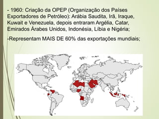- 1960: Criação da OPEP (Organização dos Países
Exportadores de Petróleo): Arábia Saudita, Irã, Iraque,
Kuwait e Venezuela, depois entraram Argélia, Catar,
Emirados Árabes Unidos, Indonésia, Líbia e Nigéria;
-Representam MAIS DE 60% das exportações mundiais;
 