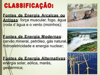 Fontes de Energia Arcaicas ou
Antigas: força muscular, fogo, água
(roda d´água e o vento (moinhos);
Fontes de Energia Modernas:
carvão mineral, petróleo, gás natural,
hidroeletricidade e energia nuclear;
Fontes de Energia Alternativas:
energia solar, eólica, marés,
geotérmica;
 