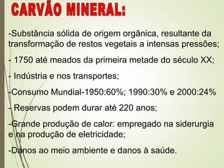 -Substância sólida de origem orgânica, resultante da
transformação de restos vegetais a intensas pressões;
- 1750 até meados da primeira metade do século XX;
- Indústria e nos transportes;
-Consumo Mundial-1950:60%; 1990:30% e 2000:24%
- Reservas podem durar até 220 anos;
-Grande produção de calor: empregado na siderurgia
e na produção de eletricidade;
-Danos ao meio ambiente e danos à saúde.
 