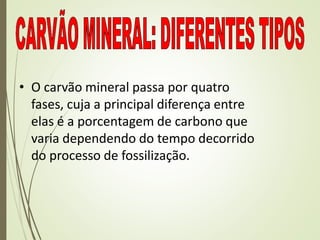 • O carvão mineral passa por quatro
fases, cuja a principal diferença entre
elas é a porcentagem de carbono que
varia dependendo do tempo decorrido
do processo de fossilização.
 