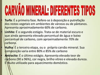 • Turfa: É a primeira fase. Refere-se à deposição e putrefação
dos restos vegetais em ambientes de várzeas ou de pântanos.
Apresenta aproximadamente 60% de carbono.
• Linhito: É o segundo estágio. Trata-se de material escuro e
que ainda apresenta elevado percentual de água e baixo
percentual de carbono, com aproximadamente 70% de
carbono.
• Hulha: É a terceira etapa, ou o próprio carvão mineral. Sua
composição varia entre 80% e 85% de carbono
• Antracito: É o último estágio. Apresenta elevado teor de
carbono (90 a 96%), cor negra, brilho vítreo e elevada dureza.
É muito utilizado para aquecimento doméstico.
 