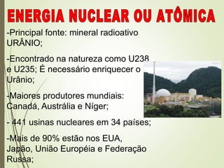 -Principal fonte: mineral radioativo
URÂNIO;
-Encontrado na natureza como U238
e U235; É necessário enriquecer o
Urânio;
-Maiores produtores mundiais:
Canadá, Austrália e Níger;
- 441 usinas nucleares em 34 países;
-Mais de 90% estão nos EUA,
Japão, União Européia e Federação
Russa;
 