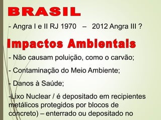 - Angra I e II RJ 1970 – 2012 Angra III ?
- Não causam poluição, como o carvão;
- Contaminação do Meio Ambiente;
- Danos à Saúde;
-Lixo Nuclear / é depositado em recipientes
metálicos protegidos por blocos de
concreto) – enterrado ou depositado no
 