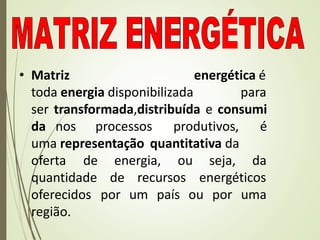 • Matriz energética é
toda energia disponibilizada para
ser transformada,distribuída e consumi
da nos processos produtivos, é
uma representação quantitativa da
energia, ou seja, da
recursos energéticos
um país ou por uma
oferta de
quantidade de
oferecidos por
região.
 