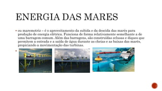  ou maremotriz – é o aproveitamento da subida e da descida das marés para
produção de energia elétrica. Funciona de forma relativamente semelhante a de
uma barragem comum. Além das barragens, são construídas eclusas e diques que
permitem a entrada e a saída de água durante as cheias e as baixas das marés,
propiciando a movimentação das turbinas.

 