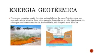  Fornecem energia a partir do calor natural abaixo da superfície terrestre em
alguns locais do planeta Para obter energia desses locais, o chão é perfurado, às
vezes por centenas de metros de profundidade, até chegar à zona de calor.
 