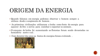  Quando falamos em energia podemos observar o homem sempre a
utilizou desde o surgimento do homem .
 As primeiras civilizações utilizaram a lenha como fonte de energia para
aquecer do frio e servia para cozinhar e espantar os animais .
 O consumo de lenha foi aumentando as florestas foram sendo devastadas no
hemisfério norte e sul .
 Com decorrer dos anos as fontes de energias foram evoluindo .
 