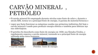  O carvão mineral foi empregado durante séculos como fonte de calor e, durante o
século XIX, tornou-se a principal fonte de energia. A queima do material fornecia o
 vapor que fazia funcionar as máquinas usadas nas primeiras indústrias Até hoje o
carvão mineral é usado para produzir energia elétrica e também para fabricar aço
nas siderúrgicas.
 O petróleo foi descoberto como fonte de energia em 1859, nos Estados Unidos, e
rapidamente superou o carvão mineral, tornando-se a principal fonte de energia
utilizada pelos seres humanos.
 Carvão mineral Petróleo fonte de energia
 