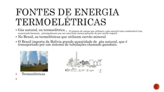  Gás natural, ou termoelétrica = O número de usinas que utilizam o gás natural como combustível tem
aumentado bastante, principalmente por ser uma fonte menos poluente do que carvão vegetal .
 No Brasil, as termelétricas que utilizam carvão mineral
 O Brasil importa da Bolívia grande quantidade de gás natural, que é
transportado por um sistema de tubulações chamado gasoduto.
 Termoelétricas

 