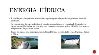  É obtida pela força do movimento da água represada por barragens em área de
desnível.
 Se comparada às outras fontes, é barata, não poluente e renovável. Os maiores
impactos ambientais e sociais ocorrem na construção da usina hidrelétrica, com o
alagamento de grandes áreas.
 Entre os países que mais produzem hidrelétricas eletricidade estão Canadá, Brasil
e China.
 