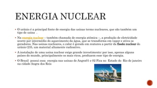  O urânio é a principal fonte de energia das usinas termo nucleares, que são também um
tipo de usina .
 Na energia nuclear – também chamada de energia atômica –, a produção de eletricidade
ocorre por intermédio do aquecimento da água, que se transforma em vapor e ativa os
geradores. Nas usinas nucleares, o calor é gerado em reatores a partir da fissão nuclear do
urânio-235, um material altamente radioativo.
 A instalação de uma usina nuclear exige grande investimento; por isso, apenas alguns
países do mundo, principalmente os mais ricos, produzem esse tipo de energia.
 O Brasil possui essa energia nas usinas de Angra01 e 02 Fica no Estado do Rio de janeiro
na cidade Angra dos Reis
 
