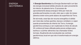 ENERGIA
GEOTÉRMICA
A Energia Geotérmica (ou Energia Geotermal) é um tipo
de energia renovável obtida através do calor proveniente
do interior do planeta terra. O processo de
aproveitamento dessa energia é feito por meio de
grandes perfurações no solo, visto que o calor do nosso
planeta existe numa parte abaixo da superfície da Terra.
De tal modo, esse tipo de recurso energético é obtido
por meio das rochas quentes, (secas e úmidas) e o vapor
quente provenientes do interior da Terra. A energia
geotérmica começou a ser explorada no início do século
XX, embora já fosse utilizada pelos povos antigos para
banhos e cozinhar alimentos nas chamadas fontes
termais. Atualmente ela é produzida nas centrais
geotérmicas, local em que ela é transformada em energia
elétrica.
 