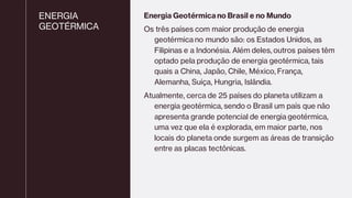 ENERGIA
GEOTÉRMICA
Energia Geotérmica no Brasil e no Mundo
Os três países com maior produção de energia
geotérmica no mundo são: os Estados Unidos, as
Filipinas e a Indonésia. Além deles, outros países têm
optado pela produção de energia geotérmica, tais
quais a China, Japão, Chile, México, França,
Alemanha, Suíça, Hungria, Islândia.
Atualmente, cerca de 25 países do planeta utilizam a
energia geotérmica, sendo o Brasil um país que não
apresenta grande potencial de energia geotérmica,
uma vez que ela é explorada, em maior parte, nos
locais do planeta onde surgem as áreas de transição
entre as placas tectônicas.
 