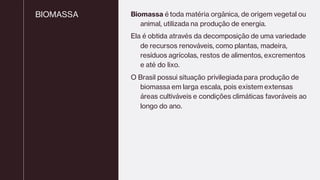 BIOMASSA Biomassa é toda matéria orgânica, de origem vegetal ou
animal, utilizada na produção de energia.
Ela é obtida através da decomposição de uma variedade
de recursos renováveis, como plantas, madeira,
resíduos agrícolas, restos de alimentos, excrementos
e até do lixo.
O Brasil possui situação privilegiada para produção de
biomassa em larga escala, pois existem extensas
áreas cultiváveis e condições climáticas favoráveis ao
longo do ano.
 