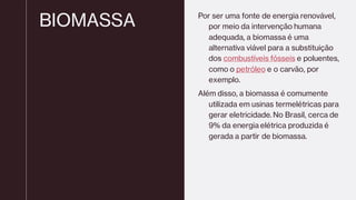 BIOMASSA Por ser uma fonte de energia renovável,
por meio da intervenção humana
adequada, a biomassa é uma
alternativa viável para a substituição
dos combustíveis fósseis e poluentes,
como o petróleo e o carvão, por
exemplo.
Além disso, a biomassa é comumente
utilizada em usinas termelétricas para
gerar eletricidade. No Brasil, cerca de
9% da energia elétrica produzida é
gerada a partir de biomassa.
 